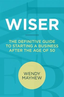 Wiser: The Definitive Guide to Starting a Business After the Age of 50 - Wendy Mayhew