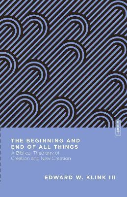 The Beginning and End of All Things: A Biblical Theology of Creation and New Creation - Edward W. Klink