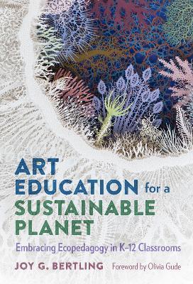 Art Education for a Sustainable Planet: Embracing Ecopedagogy in K-12 Classrooms - Joy G. Bertling