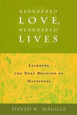 Reordered Love, Reordered Lives: Learing the Deep Meaning of Happiness - David K. Naugle