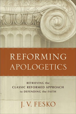 Reforming Apologetics: Retrieving the Classic Reformed Approach to Defending the Faith - J. V. Fesko