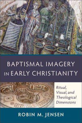 Baptismal Imagery in Early Christianity: Ritual, Visual, and Theological Dimensions - Robin M. Jensen