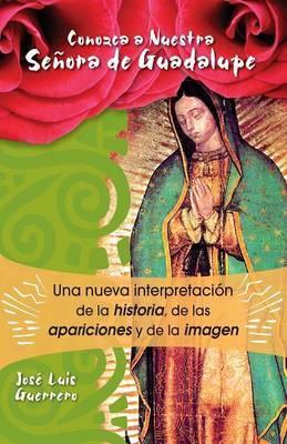 Conozca a Nuestra Senora de Guadalupe: Una Nueva Intepretacion de la Historia, de Las Apariciones - José Guerrero
