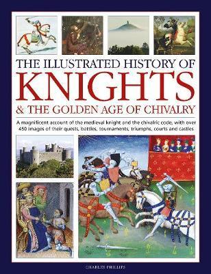The Illustrated History of Knights and the Golden Age of Chivalry: A Magnificent Account of the Medieval Knight and the Chivalric Code, with Over 450 - Charles Phillips