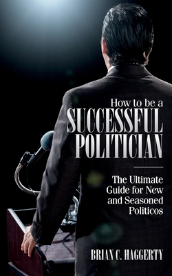How to be a Successful Politician: The Ultimate Guide for New and Seasoned Politicos - Brian C. Haggerty