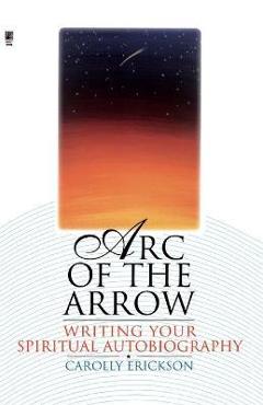 Coperta cărții 'Arc of the Arrow: Writing Your Spiritual Autobiography - Carolly Erickson'