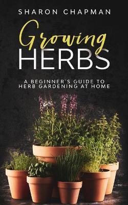 Growing Herbs: A Beginner's Guide to Herb Gardening at Home - Sharon Chapman