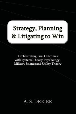 Strategy, Planning & Litigating to Win: Orchestrating Trial Outcomes with Systems Theory, Psychology, Military Science and Utility Theory - A. S. Dreier
