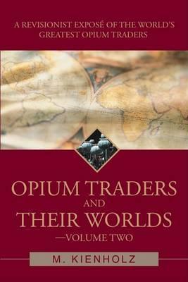 Opium Traders and Their Worlds-Volume Two: A Revisionist Exposé of the World's Greatest Opium Traders - M. Kienholz