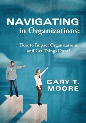 Navigating in Organizations: How to Impact Organizations and Get Things Done! - Gary T. Moore
