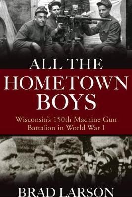 All the Hometown Boys: Wisconsin's 150th Machine Gun Battalion in World War I - Brad Larson