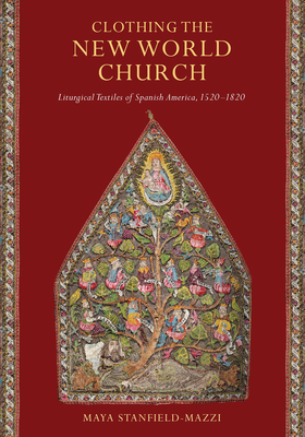 Clothing the New World Church: Liturgical Textiles of Spanish America, 1520-1820 - Maya Stanfield-mazzi