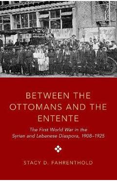 Coperta cărții 'Between the Ottomans and the Entente: The First World War in the Syrian and Lebanese Diaspora, 1908-1925 - Stacy D.'