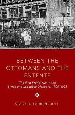 Between the Ottomans and the Entente: The First World War in the Syrian and Lebanese Diaspora, 1908-1925 - Stacy D. Fahrenthold
