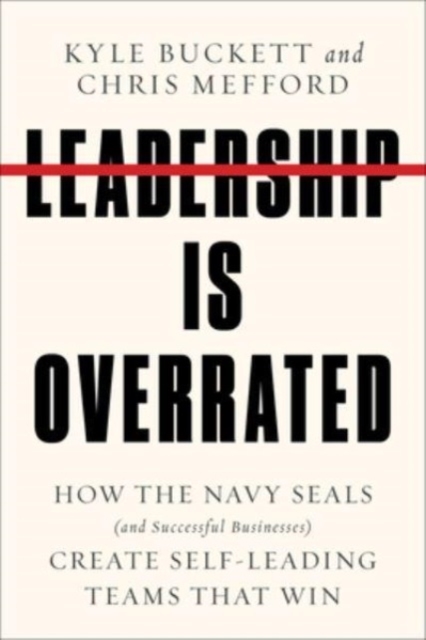 Leadership Is Overrated: How the Navy Seals (and Successful Businesses) Create Self-Leading Teams That Win - Kyle Buckett