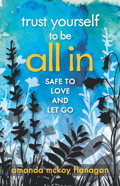 Trust Yourself to Be All In: Safe to Love and Let Go - Amanda Mckoy Flanagan