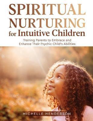 Spiritual Nurturing for Intuitive Children: Training Parents to Embrace and Enhance Their Psychic Child's Abilities - Michelle Henderson