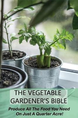 Coperta cărții 'The Vegetable Gardener's Bible: Produce All The Food You Need On Just A Quarter Acre!: Vegetable Gardening For'