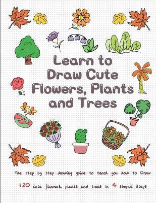 Learn to Draw Cute Flowers, Plants and Trees: The Step by Step Drawing Guide to Teach You How to Draw 120 Cute Flowers, Plants and Trees In 4 Simple S - Jay T