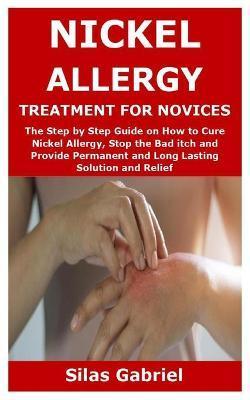 Nickel Allergy Treatment for Novices: The Step by Step Guide on How to Cure Nickel Allergy, Stop the Bad itch and Provide Permanent and Long Lasting S - Silas Gabriel