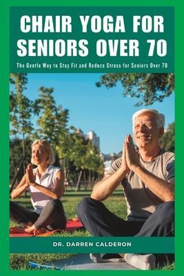 Chair Yoga for Seniors Over 70: The Gentle Way to Stay Fit and Reduce Stress for Seniors Over 70 - Darren Calderon