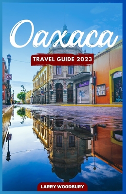 Oaxaca Travel Guide 2023: A Comprehensive Guide To Exploring The Land Of Seven Moles - Larry Woodbury