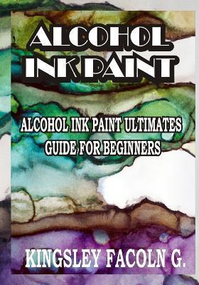Alcohol Ink Paint: Alcohol Ink Paint Ultimates Guide for Beginners - Kingsley Facoln G.