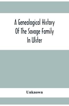 A Genealogical History Of The Savage Family In Ulster; Being A Revision And Enlargement Of Certain Chapters Of The Savages Of The Ards,
