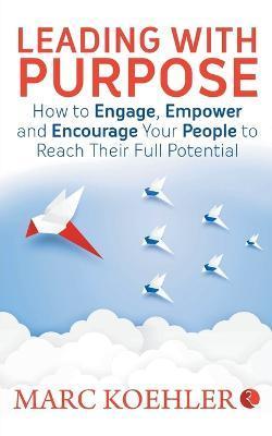 Leading with Purpose: How to Engage, Empower & Encourage Your People to Reach Their Full Potential - Marc Koehler