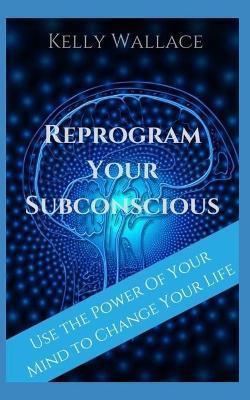 Reprogram Your Subconscious: Use The Power Of Your Mind To Get Everything You Want - Kelly Wallace