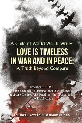 A Child of World War II Writes: LOVE IS TIMELESS IN WAR AND IN PEACE: A Truth Beyond Compare - Ph. D. Lourdes J. Astraquillo-ongkeko