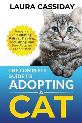 The Complete Guide to Adopting a Cat: Preparing for, Selecting, Raising, Training, and Loving Your New Adopted Cat or Kitten - Laura Cassiday