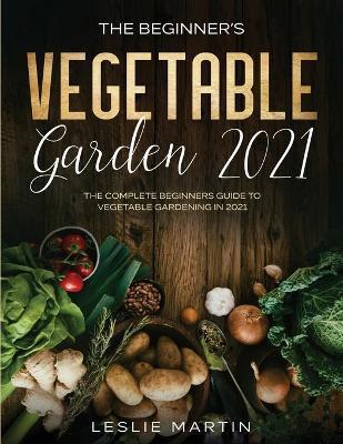 The Beginner's Vegetable Garden 2021: The Complete Beginners Guide To Vegetable Gardening in 2021 - Leslie Martin