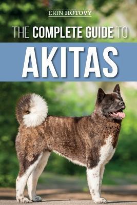 The Complete Guide to Akitas: Raising, Training, Exercising, Feeding, Socializing, and Loving Your New Akita Puppy - Erin Hotovy