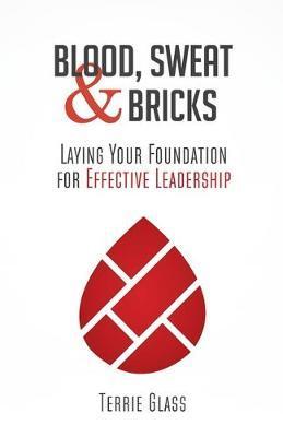 Blood, Sweat and Bricks: Laying Your Foundation for Effective Leadership - Terrie Glass