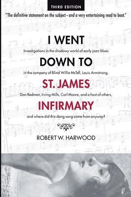 I Went Down To St. James Infirmary: Investigations in the shadowy world of early jazz-blues in the company of Blind Willie McTell, Louis Armstrong, Do - Robert W. Harwood