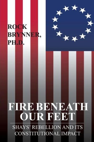 Fire Beneath Our Feet: Shays' Rebellion and Its Constitutional Impact - Rock Brynner Ph. D.