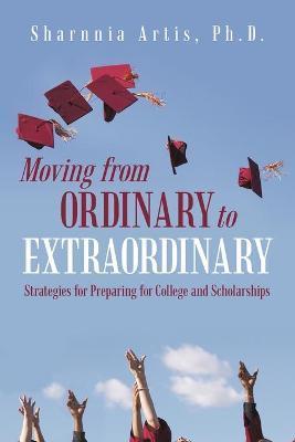 Moving from Ordinary to Extraordinary: Strategies for Preparing for College and Scholarships - Sharnnia Artis Ph. D.