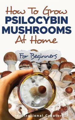 How to Grow Psilocybin Mushrooms at Home for Beginners: 5 Comprehensive Magic Mushroom Growing Methods & All You Need to Know About Psilocybin: 5 Comp - Bil Harret