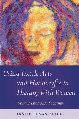 Using Textile Arts and Handcrafts in Therapy with Women: Weaving Lives Back Together - Ann Futterman Collier