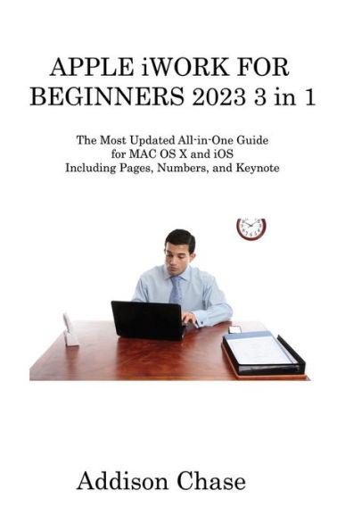 APPLE iWORK FOR BEGINNERS 2023 3 in 1: The Most Updated All-in-One Guide for MAC OS X and iOS Including Pages, Numbers, and Keynote - Addison Chase