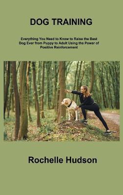 Dog Training Bible: Everything You Need to Know to Raise the Best Dog Ever from Puppy to Adult Using the Power of Positive Reinforcement - Rochelle Hudson