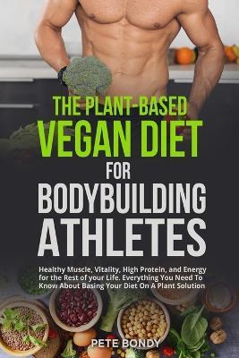 The Plant-Based Vegan Diet for Bodybuilding Athletes: Healthy Muscle, Vitality, High Protein, and Energy for the Rest of your Life. Everything You Nee - Pete Bondy