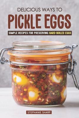 Delicious Ways to Pickle Eggs: Simple Recipes for Preserving Hard-Boiled Eggs - Stephanie Sharp