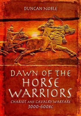 Dawn of the Horse Warriors: Chariot and Cavalry Warfare, 3000-600bc - Duncan Noble