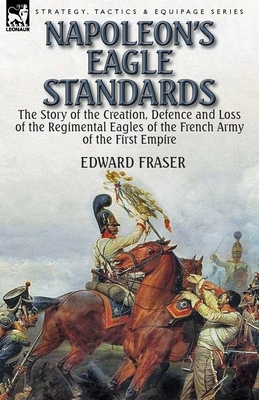 Napoleon's Eagle Standards: the Story of the Creation, Defence and Loss of the Regimental Eagles - Edward Fraser
