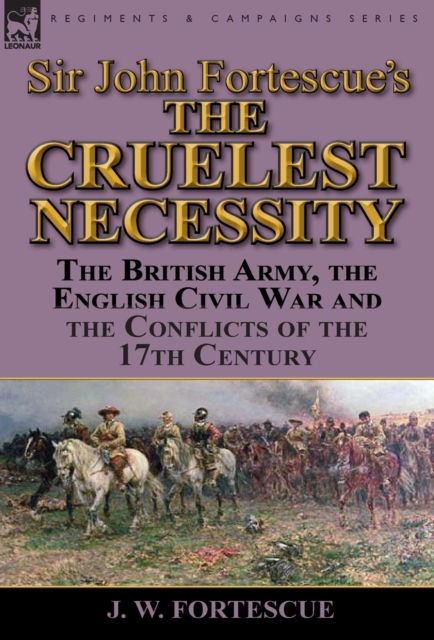 Sir John Fortescue's 'The Cruelest Necessity': The British Army, the English Civil War and the Conflicts of the 17th Century - J. W. Fortescue