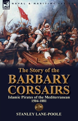 The Story of the Barbary Corsairs: Islamic Pirates of the Mediterranean 1504-1881 - Stanley Lane-poole