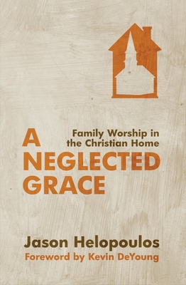 A Neglected Grace: Family Worship in the Christian Home - Jason Helopoulos