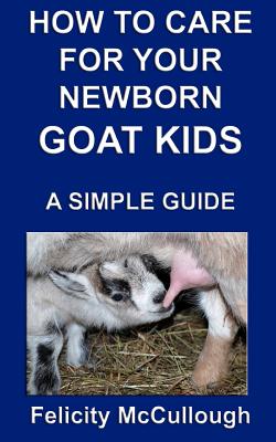 How To Care For Your Newborn Goat Kids A Simple Guide: Goat Knowledge - Felicity Mccullough